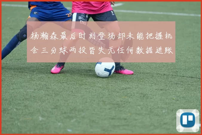 杨瀚森最后时刻登场却未能把握机会三分球两投皆失无任何数据进账