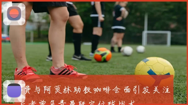 B费与阿莫林助教咖啡会面引发关注后者曾负责曼联定位球战术