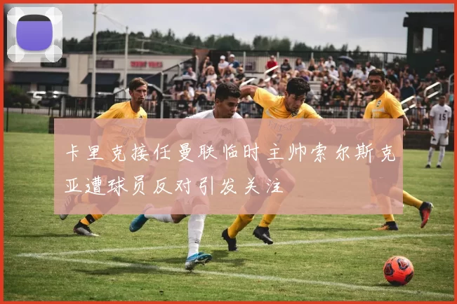卡里克接任曼联临时主帅索尔斯克亚遭球员反对引发关注