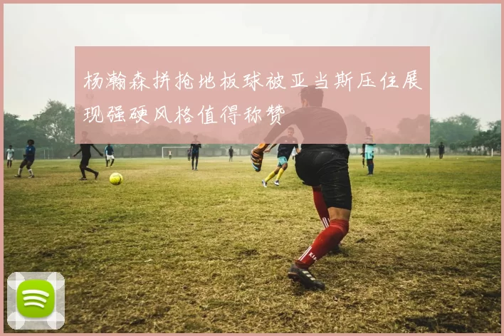 杨瀚森拼抢地板球被亚当斯压住展现强硬风格值得称赞