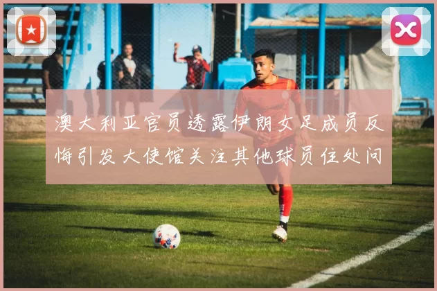 澳大利亚官员透露伊朗女足成员反悔引发大使馆关注其他球员住处问题