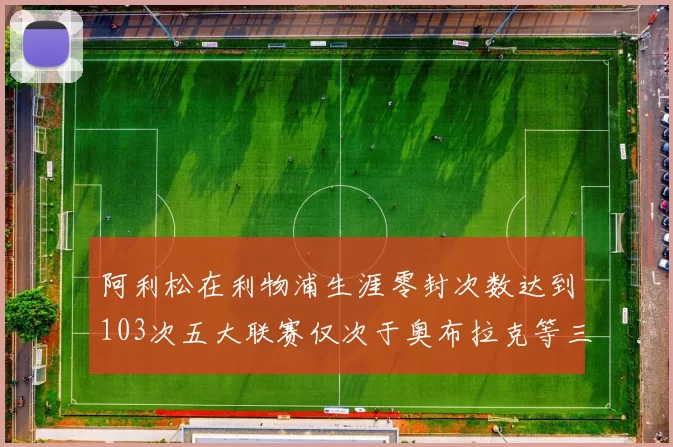 阿利松在利物浦生涯零封次数达到103次五大联赛仅次于奥布拉克等三人