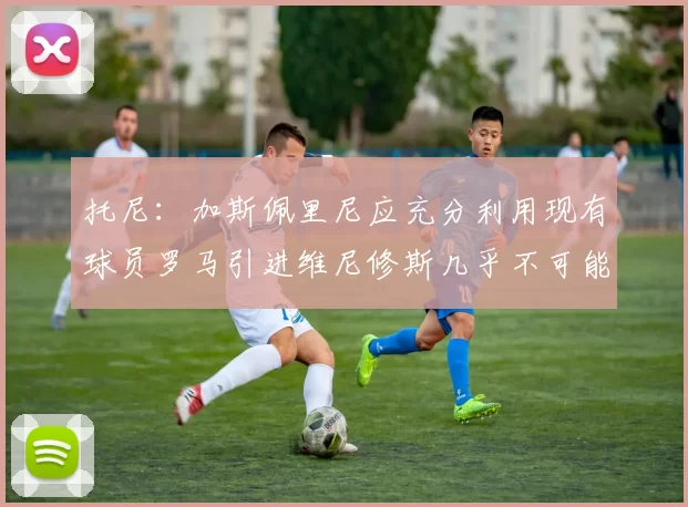 托尼：加斯佩里尼应充分利用现有球员罗马引进维尼修斯几乎不可能