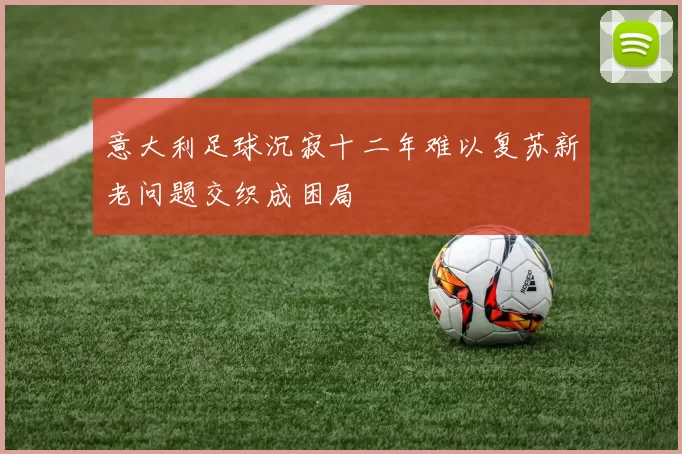 意大利足球沉寂十二年难以复苏新老问题交织成困局