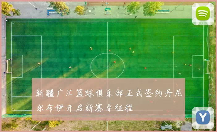 新疆广汇篮球俱乐部正式签约丹尼尔布伊开启新赛季征程