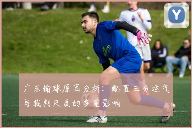 广东输球原因分析：配置三分运气与裁判尺度的多重影响