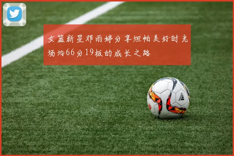 女篮新星邓雨婷分享坦帕美好时光场均66分19板的成长之路