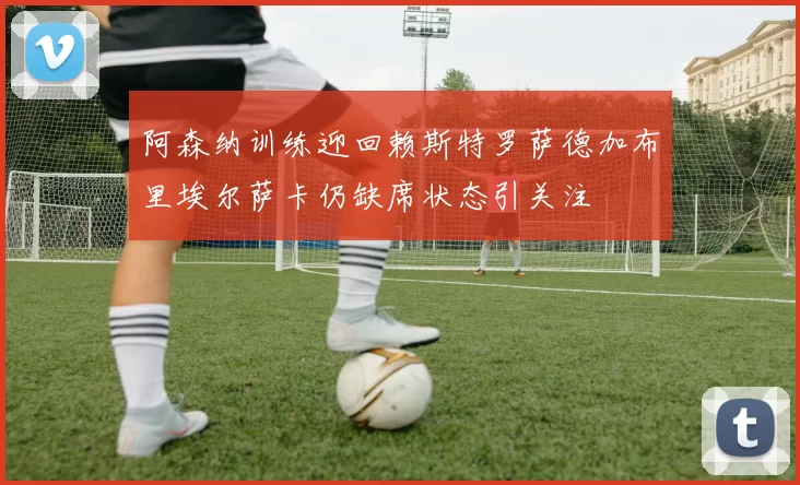 阿森纳训练迎回赖斯特罗萨德加布里埃尔萨卡仍缺席状态引关注