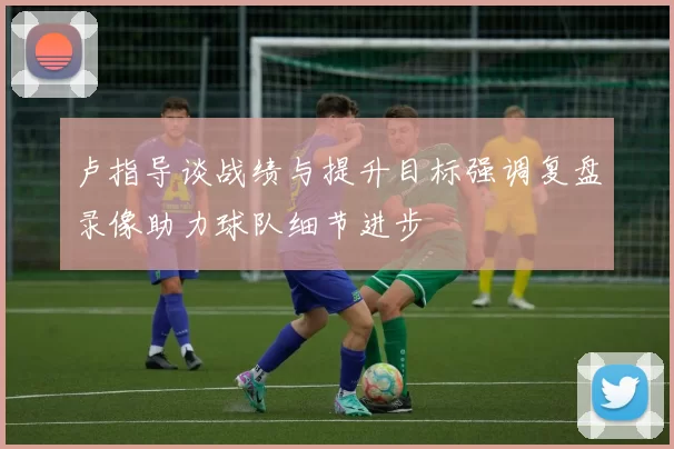 卢指导谈战绩与提升目标强调复盘录像助力球队细节进步
