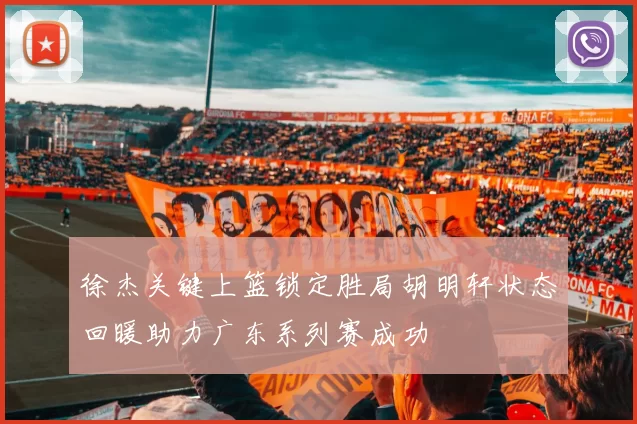 徐杰关键上篮锁定胜局胡明轩状态回暖助力广东系列赛成功