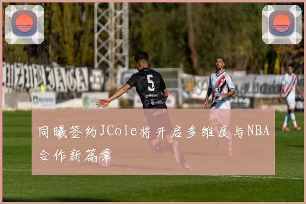 同曦签约JCole将开启多维度与NBA合作新篇章