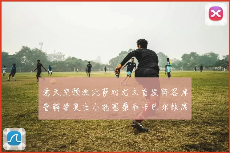 意天空预测比萨对尤文首发阵容库普解禁复出小孔塞桑和卡巴尔缺席