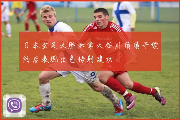 日本女足大胜加拿大谷川萌萌子续约后表现出色传射建功