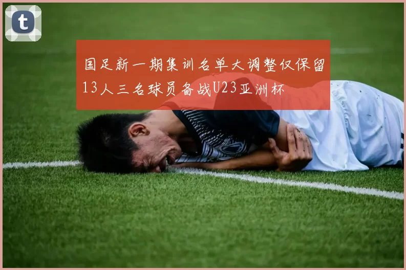 国足新一期集训名单大调整仅保留13人三名球员备战U23亚洲杯
