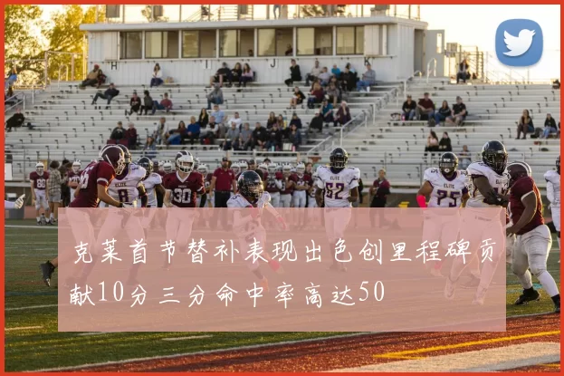 克莱首节替补表现出色创里程碑贡献10分三分命中率高达50